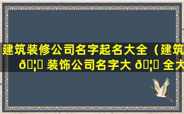 建筑装修公司名字起名大全（建筑 🦋 装饰公司名字大 🦅 全大气简单好记）